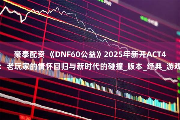 豪泰配资 《DNF60公益》2025年新开ACT4：老玩家的情怀回归与新时代的碰撞_版本_经典_游戏