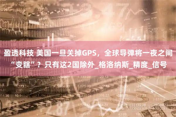 盈透科技 美国一旦关掉GPS，全球导弹将一夜之间“变瞎”？只有这2国除外_格洛纳斯_精度_信号
