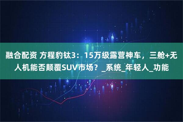 融合配资 方程豹钛3：15万级露营神车，三舱+无人机能否颠覆SUV市场？_系统_年轻人_功能