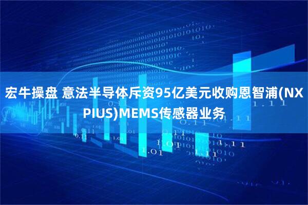 宏牛操盘 意法半导体斥资95亿美元收购恩智浦(NXPIUS)MEMS传感器业务