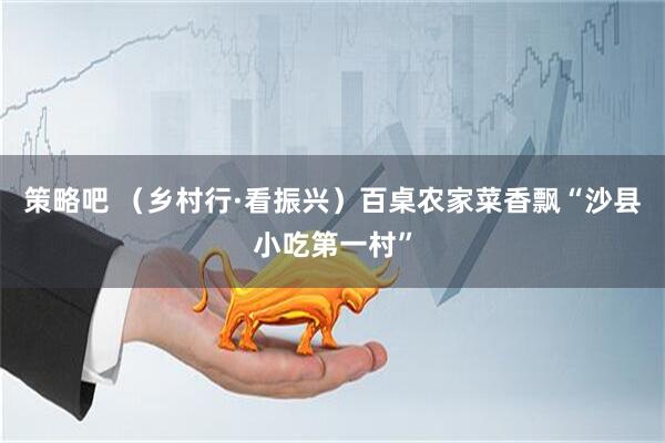 策略吧 （乡村行·看振兴）百桌农家菜香飘“沙县小吃第一村”