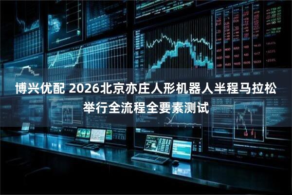 博兴优配 2026北京亦庄人形机器人半程马拉松举行全流程全要素测试