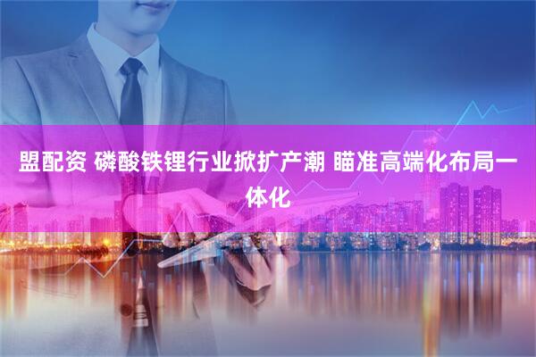 盟配资 磷酸铁锂行业掀扩产潮 瞄准高端化布局一体化