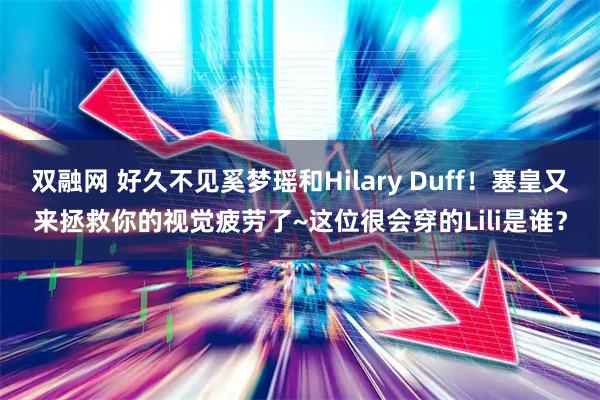 双融网 好久不见奚梦瑶和Hilary Duff！塞皇又来拯救你的视觉疲劳了~这位很会穿的Lili是谁？