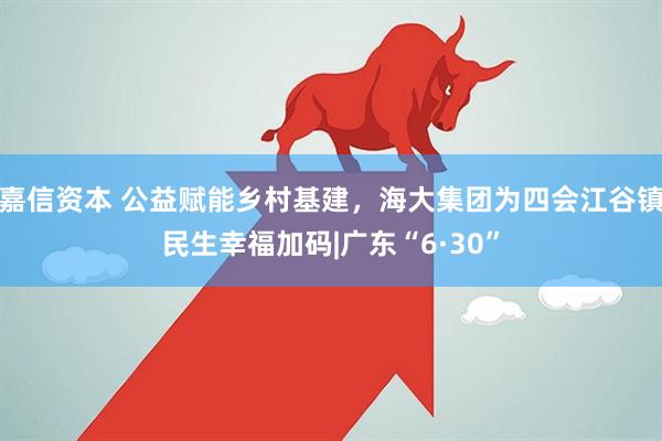嘉信资本 公益赋能乡村基建，海大集团为四会江谷镇民生幸福加码|广东“6·30”