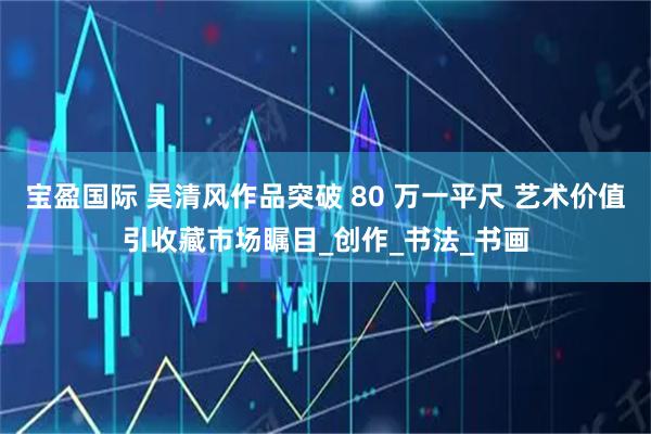 宝盈国际 吴清风作品突破 80 万一平尺 艺术价值引收藏市场瞩目_创作_书法_书画