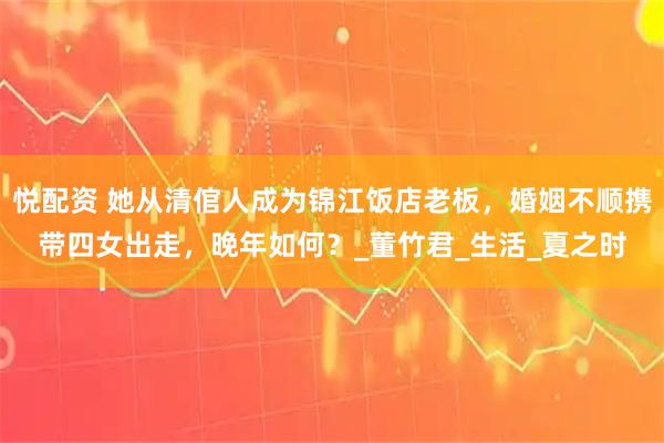 悦配资 她从清倌人成为锦江饭店老板，婚姻不顺携带四女出走，晚年如何？_董竹君_生活_夏之时