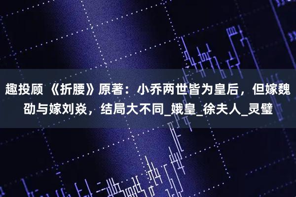 趣投顾 《折腰》原著：小乔两世皆为皇后，但嫁魏劭与嫁刘焱，结局大不同_娥皇_徐夫人_灵璧