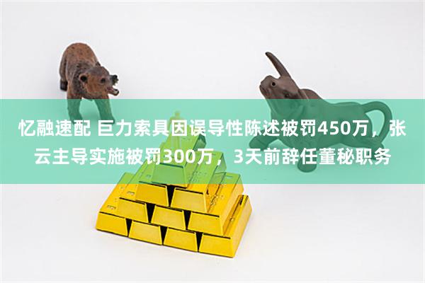 忆融速配 巨力索具因误导性陈述被罚450万，张云主导实施被罚300万，3天前辞任董秘职务