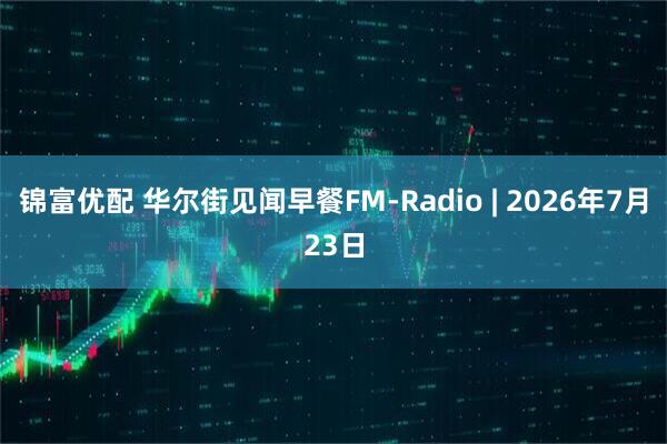 锦富优配 华尔街见闻早餐FM-Radio | 2026年7月23日