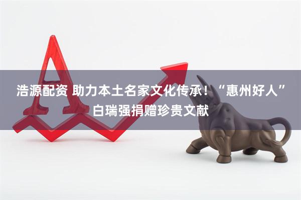 浩源配资 助力本土名家文化传承！“惠州好人”白瑞强捐赠珍贵文献