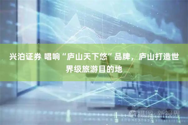 兴泊证券 唱响“庐山天下悠”品牌，庐山打造世界级旅游目的地
