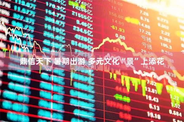 鼎信天下 暑期出游 多元文化“景”上添花