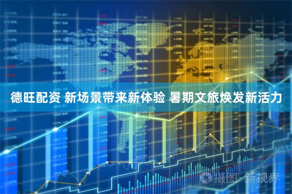 德旺配资 新场景带来新体验 暑期文旅焕发新活力