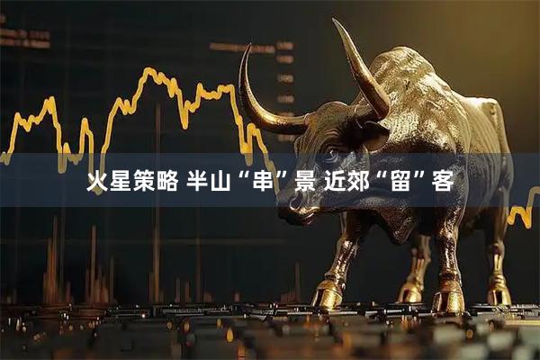 火星策略 半山“串”景 近郊“留”客