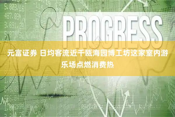 元富证券 日均客流近千瓯海园博工坊这家室内游乐场点燃消费热