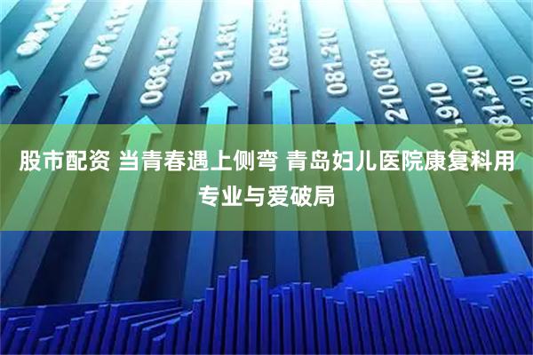 股市配资 当青春遇上侧弯 青岛妇儿医院康复科用专业与爱破局
